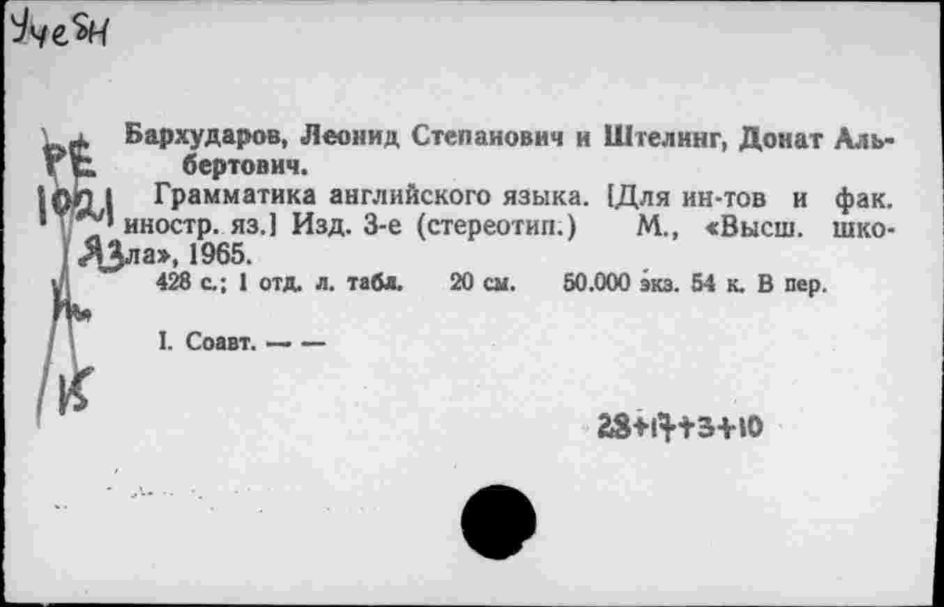 ﻿^че.^4
4, Бархударов, Леонид Степанович и Шгелинг, Донат Аль-бертович.
л I Грамматика английского языка. (Для ин-тов и фак.
’ иностр, яз.] Изд. 3-е (стереотип.) М., «Высш, шко-ДЗла», 1965.
428 с.; 1 отд. л. табл. 20 см. 50.000 экз. 54 к. В пер.
I. Соавт. — —
Г